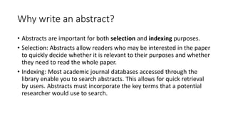 Why write an abstract?
• Abstracts are important for both selection and indexing purposes.
• Selection: Abstracts allow readers who may be interested in the paper
to quickly decide whether it is relevant to their purposes and whether
they need to read the whole paper.
• Indexing: Most academic journal databases accessed through the
library enable you to search abstracts. This allows for quick retrieval
by users. Abstracts must incorporate the key terms that a potential
researcher would use to search.
 