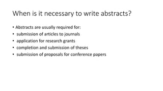 When is it necessary to write abstracts?
• Abstracts are usually required for:
• submission of articles to journals
• application for research grants
• completion and submission of theses
• submission of proposals for conference papers
 