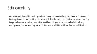 Edit carefully
• As your abstract is an important way to promote your work it is worth
taking time to write it well. You will likely have to revise several drafts
to produce a precise, concise outline of your paper which is clear,
complete, includes key search terms and fits within the word limit.
 