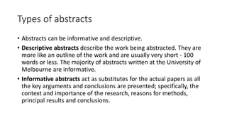 Types of abstracts
• Abstracts can be informative and descriptive.
• Descriptive abstracts describe the work being abstracted. They are
more like an outline of the work and are usually very short - 100
words or less. The majority of abstracts written at the University of
Melbourne are informative.
• Informative abstracts act as substitutes for the actual papers as all
the key arguments and conclusions are presented; specifically, the
context and importance of the research, reasons for methods,
principal results and conclusions.
 