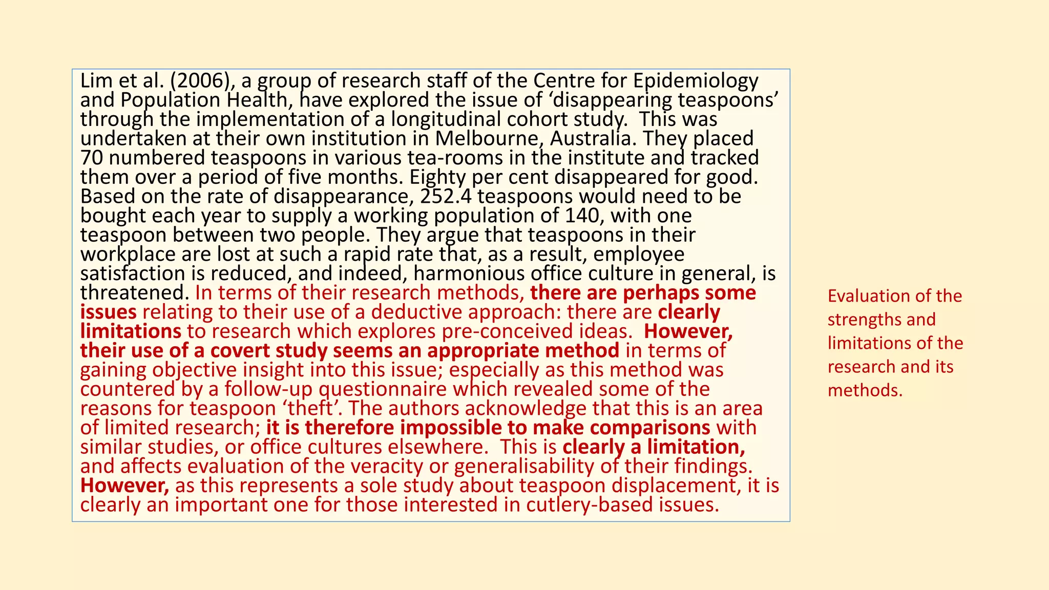 Lim et al. (2006), a group of research staff of the Centre for Epidemiology
and Population Health, have explored the issue of ‘disappearing teaspoons’
through the implementation of a longitudinal cohort study. This was
undertaken at their own institution in Melbourne, Australia. They placed
70 numbered teaspoons in various tea-rooms in the institute and tracked
them over a period of five months. Eighty per cent disappeared for good.
Based on the rate of disappearance, 252.4 teaspoons would need to be
bought each year to supply a working population of 140, with one
teaspoon between two people. They argue that teaspoons in their
workplace are lost at such a rapid rate that, as a result, employee
satisfaction is reduced, and indeed, harmonious office culture in general, is
threatened. In terms of their research methods, there are perhaps some
issues relating to their use of a deductive approach: there are clearly
limitations to research which explores pre-conceived ideas. However,
their use of a covert study seems an appropriate method in terms of
gaining objective insight into this issue; especially as this method was
countered by a follow-up questionnaire which revealed some of the
reasons for teaspoon ‘theft’. The authors acknowledge that this is an area
of limited research; it is therefore impossible to make comparisons with
similar studies, or office cultures elsewhere. This is clearly a limitation,
and affects evaluation of the veracity or generalisability of their findings.
However, as this represents a sole study about teaspoon displacement, it is
clearly an important one for those interested in cutlery-based issues.
Evaluation of the
strengths and
limitations of the
research and its
methods.
 
