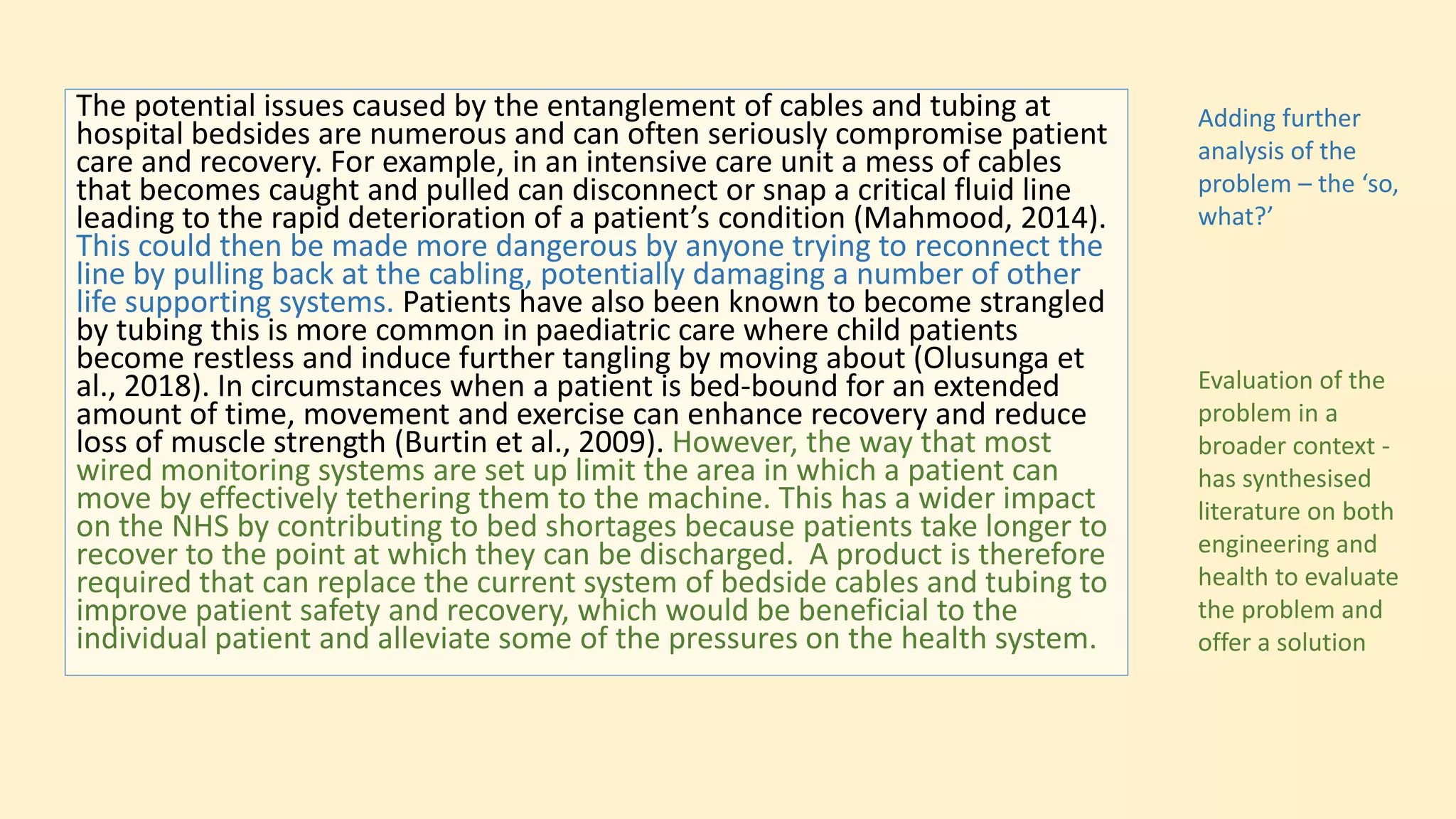 The potential issues caused by the entanglement of cables and tubing at
hospital bedsides are numerous and can often seriously compromise patient
care and recovery. For example, in an intensive care unit a mess of cables
that becomes caught and pulled can disconnect or snap a critical fluid line
leading to the rapid deterioration of a patient’s condition (Mahmood, 2014).
This could then be made more dangerous by anyone trying to reconnect the
line by pulling back at the cabling, potentially damaging a number of other
life supporting systems. Patients have also been known to become strangled
by tubing this is more common in paediatric care where child patients
become restless and induce further tangling by moving about (Olusunga et
al., 2018). In circumstances when a patient is bed-bound for an extended
amount of time, movement and exercise can enhance recovery and reduce
loss of muscle strength (Burtin et al., 2009). However, the way that most
wired monitoring systems are set up limit the area in which a patient can
move by effectively tethering them to the machine. This has a wider impact
on the NHS by contributing to bed shortages because patients take longer to
recover to the point at which they can be discharged. A product is therefore
required that can replace the current system of bedside cables and tubing to
improve patient safety and recovery, which would be beneficial to the
individual patient and alleviate some of the pressures on the health system.
Adding further
analysis of the
problem – the ‘so,
what?’
Evaluation of the
problem in a
broader context -
has synthesised
literature on both
engineering and
health to evaluate
the problem and
offer a solution
 