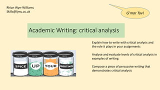 Academic Writing: critical analysis
Explain how to write with critical analysis and
the role it plays in your assignments
Analyse and evaluate levels of critical analysis in
examples of writing
Compose a piece of persuasive writing that
demonstrates critical analysis
Rhian Wyn-Williams
Skills@ljmu.ac.uk
G'mar Tov!
 