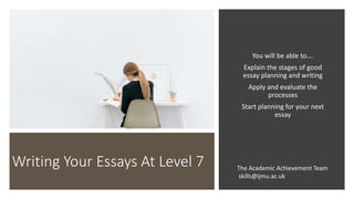 Writing Your Essays At Level 7
You will be able to….
Explain the stages of good
essay planning and writing
Apply and evaluate the
processes
Start planning for your next
essay
The Academic Achievement Team
skills@ljmu.ac.uk
 