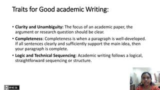 Traits for Good academic Writing:
• Clarity and Unambiguity: The focus of an academic paper, the
argument or research question should be clear.
• Completeness: Completeness is when a paragraph is well-developed.
If all sentences clearly and sufficiently support the main idea, then
your paragraph is complete.
• Logic and Technical Sequencing: Academic writing follows a logical,
straightforward sequencing or structure.
 