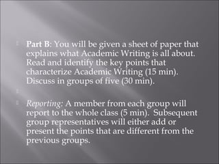  Part B: You will be given a sheet of paper that
explains what Academic Writing is all about.
Read and identify the key points that
characterize Academic Writing (15 min).
Discuss in groups of five (30 min).
  
 Reporting: A member from each group will
report to the whole class (5 min). Subsequent
group representatives will either add or
present the points that are different from the
previous groups.
 