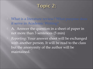  What is a literature review? What purpose does
it serve in Academic Writing?
 A.  Answer the question in a sheet of paper in
not more than 3 sentences (5 min)
 Reporting: Your answer sheet will be exchanged
with another person. It will be read to the class
but the anonymity of the author will be
maintained.
 