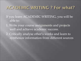 If you learn ACADEMIC WRITING, you will be
able to:
1. Write your course assignments and projects
well and achieve academic success.
2. Critically analyse other’s works and learn to
synthesize information from different sources
 