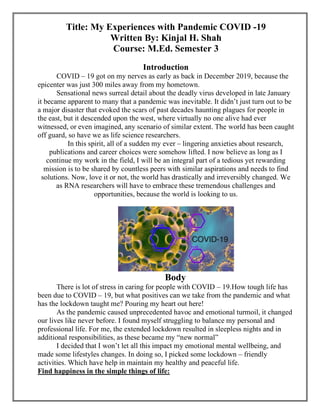 Title: My Experiences with Pandemic COVID -19
Written By: Kinjal H. Shah
Course: M.Ed. Semester 3
Introduction
COVID – 19 got on my nerves as early as back in December 2019, because the
epicenter was just 300 miles away from my hometown.
Sensational news surreal detail about the deadly virus developed in late January
it became apparent to many that a pandemic was inevitable. It didn’t just turn out to be
a major disaster that evoked the scars of past decades haunting plagues for people in
the east, but it descended upon the west, where virtually no one alive had ever
witnessed, or even imagined, any scenario of similar extent. The world has been caught
off guard, so have we as life science researchers.
In this spirit, all of a sudden my ever – lingering anxieties about research,
publications and career choices were somehow lifted. I now believe as long as I
continue my work in the field, I will be an integral part of a tedious yet rewarding
mission is to be shared by countless peers with similar aspirations and needs to find
solutions. Now, love it or not, the world has drastically and irreversibly changed. We
as RNA researchers will have to embrace these tremendous challenges and
opportunities, because the world is looking to us.
Body
There is lot of stress in caring for people with COVID – 19.How tough life has
been due to COVID – 19, but what positives can we take from the pandemic and what
has the lockdown taught me? Pouring my heart out here!
As the pandemic caused unprecedented havoc and emotional turmoil, it changed
our lives like never before. I found myself struggling to balance my personal and
professional life. For me, the extended lockdown resulted in sleepless nights and in
additional responsibilities, as these became my “new normal”
I decided that I won’t let all this impact my emotional mental wellbeing, and
made some lifestyles changes. In doing so, I picked some lockdown – friendly
activities. Which have help in maintain my healthy and peaceful life.
Find happiness in the simple things of life:
 