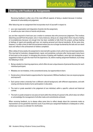 100 | Academic Writing: A Guide to Tertiary Level Writing
Dealing with Feedback on Assignments
Receiving feedback is often one of the most difficult aspects of being a student because it involves
elements of vulnerability and judgement.
After labouring over an assignment that incorporates much of yourself in respect to
• your own organisation and integration of points into the assignment,
• as well as your own choice of words and phrases,
you are then required to hand over your creation to someone else who pronounces judgement. This involves
detaching yourself from the project, and, in many instances, doing so at a stage where there may be a feeling
of incompleteness because not enough time has been available to fully finish the project, perhaps leading
to feelings of regret and possibly guilt over not meeting personal and internal standards. At the same time,
however, it is often a time of relief and excitement where you are no longer burdened by the task and can stand
back and reflect in the achievement of relative completion.
After a delay of many weeks, the assignment is returned with a grade or mark, which may not meet expectations.
This may lead to frustration, disappointment, regret, and sometimes confusion after having spent many hours
of hard work on the project. In managing the process of dealing with feedback, some tips and strategies are
suggested to help you gain the most from the experience. So, before reading assignment feedback, try to keep
the following in mind:
• Being a student is a learning experience, which offers its own unique lessons of personal discovery for each
individual participant.
• Mistakes are not mistakes, in the conventional sense, but opportunities to learn.
• Constructive criticism leads to opportunities for improvement. (Without feedback, how can anyone progress
and improve?)
• Each person enters university from a different cultural background, with different expectations, and with
varying and diverse levels of prior participation in education.
• The mark or grade awarded is the judgement of one individual, within a specific cultural and historical
context.
• The mark or grade is based on one piece of work within the entirety of a person’s life, which does not reflect
or acknowledge the management of all other tasks and commitments achieved.
When receiving feedback, try to always allow some time to reflect deeply about the comments made so
improvement can be gained the next time round. If you think your assignment feedback is inadequate or unfair,
contact your course co-ordinator for clarification.
 