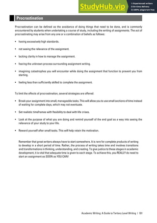 Academic Writing: A Guide to Tertiary Level Writing | 101
Procrastination
Procrastination can be defined as the avoidance of doing things that need to be done, and is commonly
encountered by students when undertaking a course of study, including the writing of assignments. The act of
procrastinating may arise from any one or a combination of beliefs as follows:
• having excessively high standards.
• not seeing the relevance of the assignment.
• lacking clarity in how to manage the assignment.
• fearing the unknown process surrounding assignment writing.
• imagining catastrophes you will encounter while doing the assignment that function to prevent you from
starting.
• feeling less than sufficiently skilled to complete the assignment.
To limit the effects of procrastination, several strategies are offered:
• Break your assignment into small, manageable tasks. This will allow you to use small sections of time instead
of waiting for complete days, which may not eventuate.
• Set realistic timeframes with flexibility to deal with life crises.
• Look at the purpose of what you are doing and remind yourself of the end goal as a way into seeing the
relevance of your study to your life.
• Reward yourself after small tasks. This will help retain the motivation.
Remember that great writers always have to start somewhere. It is rare for complete products of writing
to develop in a short period of time. Rather, the process of writing takes time and involves transitions
and transformations in thinking, understanding, and creating. To give justice to these stages in academic
development, it is vital that adequate time is given to each stage. To achieve this, you REALLY do need to
start an assignment as SOON as YOU CAN!
 