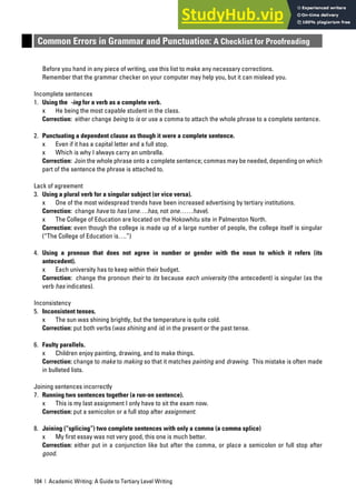 104 | Academic Writing: A Guide to Tertiary Level Writing
Common Errors in Grammar and Punctuation: A Checklist for Proofreading
Before you hand in any piece of writing, use this list to make any necessary corrections.
Remember that the grammar checker on your computer may help you, but it can mislead you.
Incomplete sentences
1. Using the -ing for a verb as a complete verb.
x He being the most capable student in the class.
Correction: either change being to is or use a comma to attach the whole phrase to a complete sentence.
2. Punctuating a dependent clause as though it were a complete sentence.
x Even if it has a capital letter and a full stop.
x Which is why I always carry an umbrella.
Correction: Join the whole phrase onto a complete sentence; commas may be needed, depending on which
part of the sentence the phrase is attached to.
Lack of agreement
3. Using a plural verb for a singular subject (or vice versa).
x One of the most widespread trends have been increased advertising by tertiary institutions.
Correction: change have to has (one….has, not one……have).
x The College of Education are located on the Hokowhitu site in Palmerston North.
Correction: even though the college is made up of a large number of people, the college itself is singular
(“The College of Education is….”)
4. Using a pronoun that does not agree in number or gender with the noun to which it refers (its
antecedent).
x Each university has to keep within their budget.
Correction: change the pronoun their to its because each university (the antecedent) is singular (as the
verb has indicates).
Inconsistency
5. Inconsistent tenses.
x The sun was shining brightly, but the temperature is quite cold.
Correction: put both verbs (was shining and is) in the present or the past tense.
6. Faulty parallels.
x Children enjoy painting, drawing, and to make things.
Correction: change to make to making so that it matches painting and drawing. This mistake is often made
in bulleted lists.
Joining sentences incorrectly
7. Running two sentences together (a run-on sentence).
x This is my last assignment I only have to sit the exam now.
Correction: put a semicolon or a full stop after assignment.
8. Joining (“splicing”) two complete sentences with only a comma (a comma splice)
x My first essay was not very good, this one is much better.
Correction: either put in a conjunction like but after the comma, or place a semicolon or full stop after
good.
 