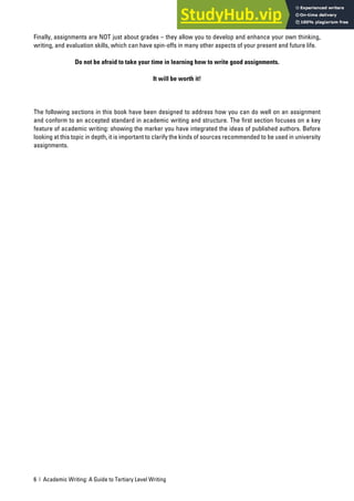6 | Academic Writing: A Guide to Tertiary Level Writing
Finally, assignments are NOT just about grades – they allow you to develop and enhance your own thinking,
writing, and evaluation skills, which can have spin-offs in many other aspects of your present and future life.
Do not be afraid to take your time in learning how to write good assignments.
It will be worth it!
The following sections in this book have been designed to address how you can do well on an assignment
and conform to an accepted standard in academic writing and structure. The first section focuses on a key
feature of academic writing: showing the marker you have integrated the ideas of published authors. Before
looking at this topic in depth, it is important to clarify the kinds of sources recommended to be used in university
assignments.
 