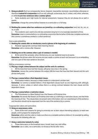 Academic Writing: A Guide to Tertiary Level Writing | 105
9. Using an adverb (Such as consequently, hence, however, meanwhile, moreover, nevertheless, otherwise, or
therefore) instead of a conjunction (such as and, although, as because, but, if, unless, until, when, whereas,
or while) to join two sentences (also a comma splice).
x Some students earn high marks for internal assessment, however they do not always do so well in
exams .
Correction: change the comma before however to a semicolon or a full stop.
10. Omitting the comma when two sentences are joined by a co-ordinating conjunction (and, but, for, nor, or,
so, or yet).
x The academic year used to be only two semesters long but it is increasingly extended to three.
Correction: insert a comma before a co-ordinating conjunction like but when it links two complete sentences
(the comma is sometimes omitted in a short sentence).
Inaccurate embedding
11. Omitting the comma after an introductory word or phrase at the beginning of a sentence.
x However appropriate commas make meaning clearer.
Correction: add a comma after However.
12. Omitting one on the commas when a pair of commas is needed.
x At the end of the semester, when the lectures are over students have to sit exams.
Correction: the phrase when the lectures are over needs a comma at each end because it is an embedding
and not a part of the main sentence structure.
Adding unnecessary commas
13. Placing a single comma between the subject and the verb of a sentence.
x All the trees that have lost their leaves, will grow new ones in the spring.
Correction: remove the comma between the subject (All the trees that have lost their leaves) and the verb
phrase (will grow).
14. Placing a comma before a ﬁnal dependent clause.
x Punctuation matters, because is helps readers to understand a written text.
Correction: no comma is needed before a final dependent clause (such as one beginning with although,
because, if, since, unless, or when) unless there is a strong contrast between the main clause and the
dependent clause.
15. Placing a comma before a restrictive clause.
x The Pohutukawa is a New Zealand tree, that flowers at Christmas time.
Correction: the words that flowers at Christmas time make up a defining or restrictive clause, one that limits
the meaning of tree. This clause does not present extra information, but is an essential part of the sentence
and therefore should not be separated from the rest of the sentence by a comma.
Inappropriate colons and semicolons
16. Using an unnecessary colon.
x Some of the main reasons for going to university are: to learn about interesting subjects, to meet new
people, and to prepare for employment.
Correction: either omit the colon or make sure there is a complete sentence before it, for example by adding
the words the following after are.
17 Using a semicolon instead of a colon.
x These items were on the breakfast menu; cereal, toast, tea, and coffee.
Correction: use a colon, not a semicolon, to introduce the list after menu.
 