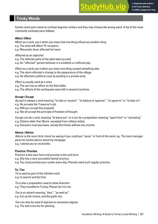 Academic Writing: A Guide to Tertiary Level Writing | 107
Tricky Words
Certain word pairs seem to confuse beginner writers and they may choose the wrong word. A list of the most
commonly confused pairs follows:
Affect / Effect
Affect as a verb; use it when you mean that one thing influences another thing.
e.g. The wind will affect TV reception.
e.g. Rheumatic fever affected his heart.
Affected as an adjective
e.g. The affected parts of the plant were pruned.
e.g. An “affected” person behaves in a snobbish or artificial way.
Effect as a verb; use it when you mean one thing caused something else.
e.g. The storm effected a change to the appearance of the village.
e.g. He effected a political coup by sending in a private army.
Effect is usually used as a noun.
e.g. The yen has an effect on the Kiwi dollar.
e.g. The effects of the earthquake were felt in several countries.
Accept / Except
Accept is always a verb meaning “to take or receive”, “to believe or approve”, “to agree to” or “to take on”.
e.g. He accepts the Treasurer’s job.
e.g. Will you accept this proposal.
e.g. We all accept the principle of freedom of thought.
Except can be a verb, meaning “to leave out” or it can be a preposition meaning “apart from” or “excluding”.
e.g. Citizens older than 50 are excepted from military duties.
e.g. Everyone must pay taxes, except (for) those without any income.
Advice / Advise
Advice is the noun form; check by seeing if you could put “some” in front of the word. eg The bank manager
gave me (some) advice about my mortgage.
e.g. I advise you to reconsider.
Practice / Practise
Practice is the noun form and practise is the verb form.
e.g. She has a very successful dental practice.
e.g. You must practise your scales every day; Pianists need such regular practice.
To / Too
To is used as part of the infinitive verb.
e.g. to search and (to) find.
To is also a preposition used to show direction.
e.g. They travelled to Turkey; Please fax it to me.
Too is an adverb meaning “also”, “as well as”.
e.g. Cut up the onions, and the garlic too.
Too can also be used to express an excessive degree.
e.g. The soil is too dry for planting.
 