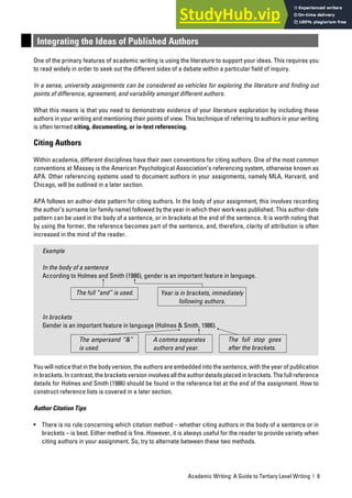Academic Writing: A Guide to Tertiary Level Writing | 9
Integrating the Ideas of Published Authors
One of the primary features of academic writing is using the literature to support your ideas. This requires you
to read widely in order to seek out the different sides of a debate within a particular field of inquiry.
In a sense, university assignments can be considered as vehicles for exploring the literature and finding out
points of difference, agreement, and variability amongst different authors.
What this means is that you need to demonstrate evidence of your literature exploration by including these
authors in your writing and mentioning their points of view. This technique of referring to authors in your writing
is often termed citing, documenting, or in-text referencing.
Citing Authors
Within academia, different disciplines have their own conventions for citing authors. One of the most common
conventions at Massey is the American Psychological Association’s referencing system, otherwise known as
APA. Other referencing systems used to document authors in your assignments, namely MLA, Harvard, and
Chicago, will be outlined in a later section.
APA follows an author-date pattern for citing authors. In the body of your assignment, this involves recording
the author’s surname (or family name) followed by the year in which their work was published. This author-date
pattern can be used in the body of a sentence, or in brackets at the end of the sentence. It is worth noting that
by using the former, the reference becomes part of the sentence, and, therefore, clarity of attribution is often
increased in the mind of the reader.
Example
In the body of a sentence
According to Holmes and Smith (1986), gender is an important feature in language.
In brackets
Gender is an important feature in language (Holmes & Smith, 1986).
You will notice that in the body version, the authors are embedded into the sentence, with the year of publication
in brackets. In contrast, the brackets version involves all the author details placed in brackets. The full reference
details for Holmes and Smith (1986) should be found in the reference list at the end of the assignment. How to
construct reference lists is covered in a later section.
Author Citation Tips
• There is no rule concerning which citation method – whether citing authors in the body of a sentence or in
brackets – is best. Either method is fine. However, it is always useful for the reader to provide variety when
citing authors in your assignment. So, try to alternate between these two methods.
Year is in brackets, immediately
following authors.
The full “and” is used.
The full stop goes
after the brackets.
A comma separates
authors and year.
The ampersand “&”
is used.
 