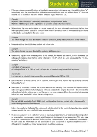 Academic Writing: A Guide to Tertiary Level Writing | 11
• If there are two or more publications written by the same author in the same year, then add the letter “a”
immediately after the year of the first publication mentioned in the text, and add the letter “b” after the
second, and so on. Ensure the same detail is reflected in your Reference List.
Example
McMillan (1992a) illustrates cross-cultural awareness in organisations, while
McMillan (1992b) argues for the significance of gender in cross-cultural awareness.
• When stating the same author twice in a single paragraph, the year only needs mentioning the first time
in the paragraph (unless it could be confused with another reference, such as in the case of publications
written by the same author in the same year).
Example
The notion of anger has been debated for centuries (Wilkinson, 1976). Indeed, Wilkinson points out that….
• For works with no identifiable date, include n.d. in brackets.
Example
The notion of anger has been debated for centuries (Wilkinson, n.d.).
• When citing a publication written by three to five authors, for the first text citation, include all names. On
subsequent citations, state the first author followed by “et al.”, which is a Latin abbreviation for “et als”,
meaning “and others”.
Example
In the body of a sentence
According to Slater et al. (1978, p. 120), it is important to establish the grounds of the argument.
In brackets
It is important to establish the grounds of the argument (Slater et al. 1978, p. 120).
• For works of six or more authors, for all citations, including the first, include the first author’s surname
followed by “et al.”
• In the case of secondary citations, that is when a source you are using cites someone else’s work – which
is the work you want to include, but you do not have access to the original document – it is important to
acknowledge both the original source and the source you have access to. When documenting both sources
in brackets, use “as cited in” before the secondary source.
Example
Riechter’s (1984, as cited in Smith, 2003) study highlights how business models offer a framework for
understanding commercial mechanisms.
In the reference list at the back of the assignment, only list details for the source that you have been able to
access, which is the source by Smith in the example above.
• On occasion, you may be in a situation where an expert, such as a lecturer, or a consultant working within
an organisation, communicates a point, which happens to be relevant to your assignment. This point may
have been communicated in an email, in face-to-face communication, or via a telephone conversation.
In such cases, the information can still be included in your assignment as a personal communication –
although only include these in your assignments if absolutely necessary.
 
