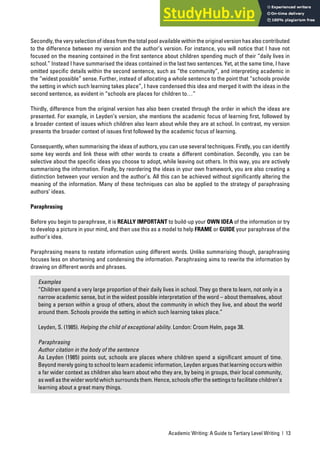 Academic Writing: A Guide to Tertiary Level Writing | 13
Secondly, the very selection of ideas from the total pool available within the original version has also contributed
to the difference between my version and the author’s version. For instance, you will notice that I have not
focused on the meaning contained in the first sentence about children spending much of their “daily lives in
school.” Instead I have summarised the ideas contained in the last two sentences. Yet, at the same time, I have
omitted specific details within the second sentence, such as “the community”, and interpreting academic in
the “widest possible” sense. Further, instead of allocating a whole sentence to the point that “schools provide
the setting in which such learning takes place”, I have condensed this idea and merged it with the ideas in the
second sentence, as evident in “schools are places for children to…”
Thirdly, difference from the original version has also been created through the order in which the ideas are
presented. For example, in Leyden’s version, she mentions the academic focus of learning first, followed by
a broader context of issues which children also learn about while they are at school. In contrast, my version
presents the broader context of issues first followed by the academic focus of learning.
Consequently, when summarising the ideas of authors, you can use several techniques. Firstly, you can identify
some key words and link these with other words to create a different combination. Secondly, you can be
selective about the specific ideas you choose to adopt, while leaving out others. In this way, you are actively
summarising the information. Finally, by reordering the ideas in your own framework, you are also creating a
distinction between your version and the author’s. All this can be achieved without significantly altering the
meaning of the information. Many of these techniques can also be applied to the strategy of paraphrasing
authors’ ideas.
Paraphrasing
Before you begin to paraphrase, it is REALLY IMPORTANT to build-up your OWN IDEA of the information or try
to develop a picture in your mind, and then use this as a model to help FRAME or GUIDE your paraphrase of the
author’s idea.
Paraphrasing means to restate information using different words. Unlike summarising though, paraphrasing
focuses less on shortening and condensing the information. Paraphrasing aims to rewrite the information by
drawing on different words and phrases.
Examples
“Children spend a very large proportion of their daily lives in school. They go there to learn, not only in a
narrow academic sense, but in the widest possible interpretation of the word – about themselves, about
being a person within a group of others, about the community in which they live, and about the world
around them. Schools provide the setting in which such learning takes place.”
Leyden, S. (1985). Helping the child of exceptional ability. London: Croom Helm, page 38.
Paraphrasing
Author citation in the body of the sentence
As Leyden (1985) points out, schools are places where children spend a significant amount of time.
Beyond merely going to school to learn academic information, Leyden argues that learning occurs within
a far wider context as children also learn about who they are, by being in groups, their local community,
as well as the wider world which surrounds them. Hence, schools offer the settings to facilitate children’s
learning about a great many things.
 