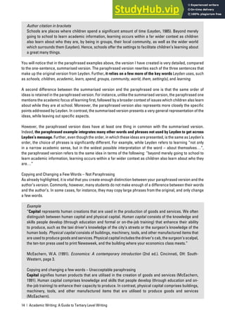 14 | Academic Writing: A Guide to Tertiary Level Writing
Author citation in brackets
Schools are places where children spend a significant amount of time (Leyden, 1985). Beyond merely
going to school to learn academic information, learning occurs within a far wider context as children
also learn about who they are, by being in groups, their local community, as well as the wider world
which surrounds them (Leyden). Hence, schools offer the settings to facilitate children’s learning about
a great many things.
You will notice that in the paraphrased examples above, the version I have created is very detailed, compared
to the one-sentence, summarised version. The paraphrased version rewrites each of the three sentences that
make up the original version from Leyden. Further, it relies on a few more of the key words Leyden uses, such
as schools, children, academic, learn, spend, groups, community, world, them, setting(s), and learning.
A second difference between the summarised version and the paraphrased one is that the same order of
ideas is retained in the paraphrased version. For instance, unlike the summarised version, the paraphrased one
mentions the academic focus of learning first, followed by a broader context of issues which children also learn
about while they are at school. Moreover, the paraphrased version also represents more closely the specific
points addressed by Leyden. In contrast, the summarised version presents a very general representation of the
ideas, while leaving out specific aspects.
However, the paraphrased version does have at least one thing in common with the summarised version.
Indeed, the paraphrased example integrates many other words and phrases not used by Leyden to get across
Leyden’s message. Further, even though the order, in which these ideas are presented, is the same as Leyden’s
order, the choice of phrases is significantly different. For example, while Leyden refers to learning “not only
in a narrow academic sense, but in the widest possible interpretation of the word – about themselves…”,
the paraphrased version refers to the same idea in terms of the following: “beyond merely going to school to
learn academic information, learning occurs within a far wider context as children also learn about who they
are…”
Copying and Changing a Few Words – Not Paraphrasing
As already highlighted, it is vital that you create enough distinction between your paraphrased version and the
author’s version. Commonly, however, many students do not make enough of a difference between their words
and the author’s. In some cases, for instance, they may copy large phrases from the original, and only change
a few words.
Example
“Capital represents human creations that are used in the production of goods and services. We often
distinguish between human capital and physical capital. Human capital consists of the knowledge and
skills people develop (through education and formal or on-the-job training) that enhance their ability
to produce, such as the taxi driver’s knowledge of the city’s streets or the surgeon’s knowledge of the
human body. Physical capital consists of buildings, machinery, tools, and other manufactured items that
are used to produce goods and services. Physical capital includes the driver’s cab, the surgeon’s scalpel,
the ten-ton press used to print Newsweek, and the building where your economics class meets.”
McEachern, W.A. (1991). Economics: A contemporary introduction (2nd ed.). Cincinnati, OH: South-
Western, page 3.
Copying and changing a few words – Unacceptable paraphrasing
Capital signifies human products that are utilised in the creation of goods and services (McEachern,
1991). Human capital comprises knowledge and skills that people develop (through education and on-
the-job training) to enhance their capacity to produce. In contrast, physical capital comprises buildings,
machinery, tools, and other manufactured items that are utilised to produce goods and services
(McEachern).
 