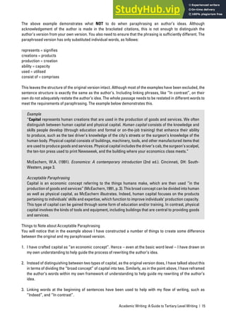 Academic Writing: A Guide to Tertiary Level Writing | 15
The above example demonstrates what NOT to do when paraphrasing an author’s ideas. Although
acknowledgement of the author is made in the bracketed citations, this is not enough to distinguish the
author’s version from your own version. You also need to ensure that the phrasing is sufficiently different. The
paraphrased version has only substituted individual words, as follows:
represents = signifies
creations = products
production = creation
ability = capacity
used = utilised
consist of = comprises
This leaves the structure of the original version intact. Although most of the examples have been excluded, the
sentence structure is exactly the same as the author’s. Including linking phrases, like “In contrast”, on their
own do not adequately restate the author’s idea. The whole passage needs to be restated in different words to
meet the requirements of paraphrasing. The example below demonstrates this.
Example
“Capital represents human creations that are used in the production of goods and services. We often
distinguish between human capital and physical capital. Human capital consists of the knowledge and
skills people develop (through education and formal or on-the-job training) that enhance their ability
to produce, such as the taxi driver’s knowledge of the city’s streets or the surgeon’s knowledge of the
human body. Physical capital consists of buildings, machinery, tools, and other manufactured items that
are used to produce goods and services. Physical capital includes the driver’s cab, the surgeon’s scalpel,
the ten-ton press used to print Newsweek, and the building where your economics class meets.”
McEachern, W.A. (1991). Economics: A contemporary introduction (2nd ed.). Cincinnati, OH: South-
Western, page 3.
Acceptable Paraphrasing
Capital is an economic concept referring to the things humans make, which are then used “in the
production of goods and services” (McEachern, 1991, p. 3). This broad concept can be divided into human
as well as physical capital, as McEachern illsutrates. Indeed, human capital focuses on the products
pertaining to individuals’ skills and expertise, which function to improve individuals’ production capacity.
This type of capital can be gained through some form of education and/or training. In contrast, physical
capital involves the kinds of tools and equipment, including buildings that are central to providing goods
and services.
Things to Note about Acceptable Paraphrasing
You will notice that in the example above I have constructed a number of things to create some difference
between the original and my paraphrased version.
1. I have crafted capital as “an economic concept”. Hence – even at the basic word level – I have drawn on
my own understanding to help guide the process of rewriting the author’s idea.
2. Instead of distinguishing between two types of capital, as the original version does, I have talked about this
in terms of dividing the “broad concept” of capital into two. Similarly, as in the point above, I have reframed
the author’s words within my own framework of understanding to help guide my rewriting of the author’s
idea.
3. Linking words at the beginning of sentences have been used to help with my flow of writing, such as
“Indeed”, and “In contrast”.
 