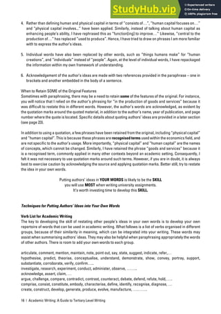 16 | Academic Writing: A Guide to Tertiary Level Writing
4. Rather than defining human and physical capital in terms of “consists of…”, “human capital focuses on…”
and “physical capital involves...” have been applied. Similarly, instead of talking about human capital as
enhancing people’s ability, I have rephrased this as “function[ing] to improve…” Likewise, “central to the
production of…” has replaced “used to produce”. Hence, I have tried to draw on phrases I am more familiar
with to express the author’s ideas.
5. Individual words have also been replaced by other words, such as “things humans make” for “human
creations”, and “individuals” instead of “people”. Again, at the level of individual words, I have repackaged
the information within my own framework of understanding.
6. Acknowledgement of the author’s ideas are made with two references provided in the paraphrase – one in
brackets and another embedded in the body of a sentence.
When to Retain SOME of the Original Features
Sometimes with paraphrasing, there may be a need to retain some of the features of the original. For instance,
you will notice that I relied on the author’s phrasing for “in the production of goods and services” because it
was difficult to restate this in different words. However, the author’s words are acknowledged, as evident by
the quotation marks around the quoted material, in addition to the author’s name, year of publication, and page
number where the quote is located. Specific details about quoting authors’ ideas are provided in a later section
(see page 23).
In addition to using a quotation, a few phrases have been retained from the original, including “physical capital”
and “human capital”. This is because these phrases are recognised terms used within the economics field, and
are not specific to the author’s usage. More importantly, “physical capital” and “human capital” are the names
of concepts, which cannot be changed. Similarly, I have retained the phrase “goods and services” because it
is a recognised term, commonly applied in many other contexts beyond an academic setting. Consequently, I
felt it was not necessary to use quotation marks around such terms. However, if you are in doubt, it is always
best to exercise caution by acknowledging the source and applying quotation marks. Better still, try to restate
the idea in your own words.
Putting authors’ ideas in YOUR WORDS is likely to be the SKILL
you will use MOST when writing university assignments.
It’s worth investing time to develop this SKILL.
Techniques for Putting Authors’ Ideas into Your Own Words
Verb List for Academic Writing
The key to developing the skill of restating other people’s ideas in your own words is to develop your own
repertoire of words that can be used in academic writing. What follows is a list of verbs organised in different
groups, because of their similarity in meaning, which can be integrated into your writing. These words may
assist when summarising authors’ ideas. They may also be helpful when paraphrasing appropriately the words
of other authors. There is room to add your own words to each group.
articulate, comment, mention, maintain, note, point out, say, state, suggest, indicate, refer,…
hypothesise, predict, theorise, conceptualise, understand, demonstrate, show, convey, portray, support,
substantiate, corroborate, verify, confirm…..
investigate, research, experiment, conduct, administer, observe, ……..
acknowledge, assert, claim, …
argue, challenge, compare, contradict, contrast, counteract, debate, defend, refute, hold, ….
comprise, consist, constitute, embody, characterise, define, identify, recognise, diagnose, …
create, construct, develop, generate, produce, evolve, manufacture, ….…….
 