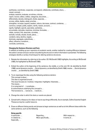 Academic Writing: A Guide to Tertiary Level Writing | 17
synthesise, coordinate, cooperate, correspond, collaborate, contribute, share, …
reveal, conceal, ….
analyse, examine, evaluate, scrutinise, criticise, …
report, record, collect, collate, categorise, document, …
differentiate, deviate, distinguish, divide, separate, …
access, utilise, deploy, adopt, practise, …
strengthen, increase, expand, weaken, reduce, decrease, contract, condense, ….
convince, compel, justify, explain, clarify, reason, account, …
signify, highlight, specify, specialise, symbolise, …
accumulate, calculate, maximise, minimise, formulate, …
relate, connect, link, associate, correlate, …
exclude, include, situate, locate, place, …
condemn, deny, decline, negate, …
dominate, segregate, subordinate, …
affect, influence, transform, …
conclude, summarise, …
Changing the Sentence Structure and Form
In addition to building up your repertoire of academic words, another method for creating difference between
the author’s version and your version is by altering the structure in which information is presented. The following
strategies identify a variety of techniques for altering sentence structures.
1. Restate the information by referring to the author. EG: McDonald (1992) highlights; According to McDonald
(1992); As highlighted by McDonald (1992).
2. Embed the author at the beginning of the sentence, the middle, or at the end. EG: As identified by Smith
(1990), social dynamics involve…; Social dynamics, as identified by Smith (1990), involve…; Social dynamics
involve…, as identified by Smith (1990).
3. Try to repackage the idea using the following sentence starters:
This concept is about…
This idea is organised around…
This issue focuses on / involves / integrates / highlights / illustrates….
This means…
It is comprised of… / constitutes…
A central feature underlying this concept is…
This functions to… / serves to… / works to…
4. Change the order in which the items or events are placed.
5. Consult with a thesaurus for ideas on how to say things differently. As an example, Collins Essential English
Thesaurus may be a useful resource.
6. Draw on different linking words and phrases to begin sentences as well as to link different ideas within the
same sentence, such as the following:
Being speciﬁc
In particular…. Regarding… With respect to…
In relation to… More specifically… In terms of…
Especially, …
 