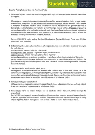 20 | Academic Writing: A Guide to Tertiary Level Writing
Steps for Putting Authors’ Ideas into Your Own Words
1. Write down or paste a photocopy of the passage you wish to put into your own words. Underline the author’s
main points.
Marriage was a greater influence on the course of many of the women’s lives than choice of job or career,
or even family background. Yet few women talked about choosing to get married (although choice may be
a misnomer) in the same way they talked about career choices. Relationships are generally believed to
belong to the realm of emotion, and ‘we fell in love’ or ‘then I got married’ suffices. The decision to marry is
not usually something to be analysed or explained, nor is the choice of a particular man. Indeed, both getting
married and marrying a particular man often appeared to be inevitabilities rather than choices. Women did
talk about how they met their future husbands, however.
Park, J. (Ed.). (1991). Ladies a plate. Auckland, New Zealand: Auckland University Press, page 113. Key
points have been underlined.
2. List some key ideas, concepts, and phrases. Where possible, note down alternative phrases or synonyms
for each of these.
marriage, getting married – selecting a life partner
marriage was a great influence – significant impact, influential factor
decision to marry – choice, marriage options, choice of partner
not usually something to be analysed or explained – typically not talked about, not a topic of discussion
getting married and marrying a particular man often appeared to be inevitabilities rather than choices – the
process of marriage and choice of partner were more a matter of course, something inevitable, compared
to individual choice.
3. Identify the author’s main point(s) in your words.
Marriage was an influential factor in the women’s lives. This was more so than other factors. Yet, at the
same time, marriage options, including choice of partner, were typically not a topic of discussion for most
women. Few women actually discussed the subject. Indeed, the process of marriage and choice of partner
were more a matter of course, something inevitable, compared to individual choice.
4. Can you simplify your words further?
Although marriage impacted the women’s lives significantly, it was not a decision that was analysed. Indeed,
it was more a matter of course compared to individual choice.
5. Now, use your words and phrases in steps 3 and 4 to restate the author’s main point, without looking at the
original text.
Park’s (1991) interviews with women showed that although marriage impacted women’s lives significantly,
it was not typically a decision that was analysed. Few women discussed the topic of marriage, including
choice of partner. Rather, marriage was seen as more a matter of course than individual choice.
 