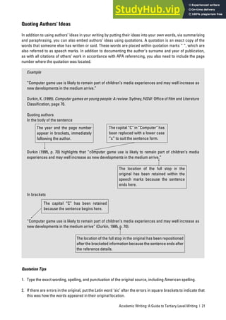 Academic Writing: A Guide to Tertiary Level Writing | 21
Quoting Authors’ Ideas
In addition to using authors’ ideas in your writing by putting their ideas into your own words, via summarising
and paraphrasing, you can also embed authors’ ideas using quotations. A quotation is an exact copy of the
words that someone else has written or said. These words are placed within quotation marks “ ”, which are
also referred to as speech marks. In addition to documenting the author’s surname and year of publication,
as with all citations of others’ work in accordance with APA referencing, you also need to include the page
number where the quotation was located.
Example
“Computer game use is likely to remain part of children’s media experiences and may well increase as
new developments in the medium arrive.”
Durkin, K. (1995). Computer games on young people: A review. Sydney, NSW: Office of Film and Literature
Classification, page 70.
Quoting authors
In the body of the sentence
Durkin (1995, p. 70) highlights that “computer game use is likely to remain part of children’s media
experiences and may well increase as new developments in the medium arrive.”
In brackets
“Computer game use is likely to remain part of children’s media experiences and may well increase as
new developments in the medium arrive” (Durkin, 1995, p. 70).
Quotation Tips
1. Type the exact wording, spelling, and punctuation of the original source, including American spelling.
2. If there are errors in the original, put the Latin word ‘sic’ after the errors in square brackets to indicate that
this was how the words appeared in their original location.
The year and the page number
appear in brackets, immediately
following the author.
Thecapital“C”in“Computer”has
been replaced with a lower case
“c” to suit the sentence form.
The capital “C” has been retained
because the sentence begins here.
The location of the full stop in the
original has been retained within the
speech marks because the sentence
ends here.
The location of the full stop in the original has been repositioned
after the bracketed information because the sentence ends after
the reference details.
 