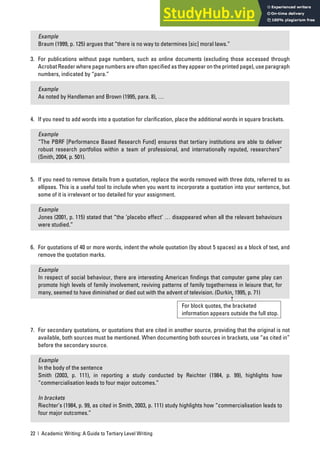 22 | Academic Writing: A Guide to Tertiary Level Writing
Example
Braum (1999, p. 125) argues that “there is no way to determines [sic] moral laws.”
3. For publications without page numbers, such as online documents (excluding those accessed through
Acrobat Reader where page numbers are often specified as they appear on the printed page), use paragraph
numbers, indicated by “para.”
Example
As noted by Handleman and Brown (1995, para. 8), …
4. If you need to add words into a quotation for clarification, place the additional words in square brackets.
Example
“The PBRF [Performance Based Research Fund] ensures that tertiary institutions are able to deliver
robust research portfolios within a team of professional, and internationally reputed, researchers”
(Smith, 2004, p. 501).
5. If you need to remove details from a quotation, replace the words removed with three dots, referred to as
ellipses. This is a useful tool to include when you want to incorporate a quotation into your sentence, but
some of it is irrelevant or too detailed for your assignment.
Example
Jones (2001, p. 115) stated that “the ‘placebo effect’ … disappeared when all the relevant behaviours
were studied.”
6. For quotations of 40 or more words, indent the whole quotation (by about 5 spaces) as a block of text, and
remove the quotation marks.
Example
In respect of social behaviour, there are interesting American findings that computer game play can
promote high levels of family involvement, reviving patterns of family togetherness in leisure that, for
many, seemed to have diminished or died out with the advent of television. (Durkin, 1995, p. 71)
7. For secondary quotations, or quotations that are cited in another source, providing that the original is not
available, both sources must be mentioned. When documenting both sources in brackets, use “as cited in”
before the secondary source.
Example
In the body of the sentence
Smith (2003, p. 111), in reporting a study conducted by Reichter (1984, p. 99), highlights how
“commercialisation leads to four major outcomes.”
In brackets
Riechter’s (1984, p. 99, as cited in Smith, 2003, p. 111) study highlights how “commercialisation leads to
four major outcomes.”
For block quotes, the bracketed
information appears outside the full stop.
 