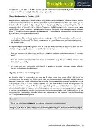 Academic Writing: A Guide to Tertiary Level Writing | 23
In the Reference List at the back of the assignment, only list details for the source that you have been able to
access, which is the source by Smith in the examples given above.
When to Use Quotations or Your Own Words?
While quotations indicate to the marker that you have read the literature and have identified points of interest,
quotations can detract the marker’s attention away from your own understanding of the topic. Hence, you are
far better off to demonstrate to the marker, in the word length available, your understanding of the author’s
words, rather than relying on the words of others. The best way to do this is by restating or summarising, in your
own words, the author’s quotation - with acknowledgement of the author. Ensuring frequent use of your own
words, as opposed to the words of others, also helps retain a consistent style of writing within your assignment.
If you decide to use quotations, be selective.
For an estimate of the number of quotations to use per assignment length, four quotations is a fair number
for a 2000 word assignment. This allows enough space for your understanding to shine through beyond
the words of others.
It is important to exercise good judgement when deciding on whether or not to use a quotation. Here are some
criteria to help you judge the relevance of quotations in your assignment:
• Does the quotation express an important idea in a way that you could not write more simply in your own
words?
• Does the quotation express an important idea in an authoritative way, that you could not construct more
dramatically / powerfully?
• Is it necessary to make available the original words for a particular purpose? - such as in the case of literary
analysis, or when displaying legislation.
Integrating Quotations into Your Assignment
Any quotation needs to be integrated into your text. It should never stand alone, unless it introduces the
assignment itself. For instance, it is acceptable to use a quotation to begin your assignment, perhaps, because
the quote is from a well-known author in the research area, or the quote may introduce the problem very clearly
or poignantly. However, in all other cases, you need to show that the quotation relates to the assignment topic.
This will often involve deciding whether the quote supports the points you want to make in some way, supports
with some qualification, or disagrees with whatever points you are making in your assignment. Irrespective
of the direction, you need to introduce and comment on the quotation by linking it back immediately to the
assignment topic. The following examples demonstrate how quotations that support a particular point of view
can be integrated into an assignment.
Example 1
“Social psychologists study behavior because it is behavior that can be observed.”
Vaughan, G., & Hogg, M. (1995). Introduction to social psychology. Sydney, Australia: Prentice Hall, page 2.
 
