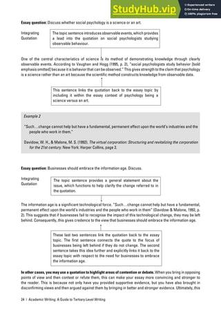 24 | Academic Writing: A Guide to Tertiary Level Writing
Essay question: Discuss whether social psychology is a science or an art.
Integrating
Quotation
One of the central characteristics of science is its method of demonstrating knowledge through clearly
observable events. According to Vaughan and Hogg (1995, p. 2), “social psychologists study behavior [bold
emphasis omitted] because it is behavior that can be observed.” This gives strength to the claim that psychology
is a science rather than an art because the scientific method constructs knowledge from observable data.
Example 2
“Such…change cannot help but have a fundamental, permanent effect upon the world’s industries and the
people who work in them.”
Davidow, W. H., & Malone, M. S. (1992). The virtual corporation: Structuring and revitalizing the corporation
for the 21st century. New York: Harper Collins, page 2.
Essay question: Businesses should embrace the information age. Discuss.
Integrating
Quotation
The information age is a significant technological force. “Such…change cannot help but have a fundamental,
permanent effect upon the world’s industries and the people who work in them” (Davidow & Malone, 1992, p.
2). This suggests that if businesses fail to recognise the impact of this technological change, they may be left
behind. Consequently, this gives credence to the view that businesses should embrace the information age.
In other cases, you may use a quotation to highlight areas of contention or debate. When you bring in opposing
points of view and then contest or refute them, this can make your essay more convincing and stronger to
the reader. This is because not only have you provided supportive evidence, but you have also brought in
disconfirming views and then argued against them by bringing in better and stronger evidence. Ultimately, this
The topic sentence introduces observable events, which provides
a lead into the quotation on social psychologists studying
observable behaviour.
This sentence links the quotation back to the essay topic by
including it within the essay context of psychology being a
science versus an art.
The topic sentence provides a general statement about the
issue, which functions to help clarify the change referred to in
the quotation.
These last two sentences link the quotation back to the essay
topic. The first sentence connects the quote to the focus of
businesses being left behind if they do not change. The second
sentence takes this idea further and explicitly links it back to the
essay topic with respect to the need for businesses to embrace
the information age.
 
