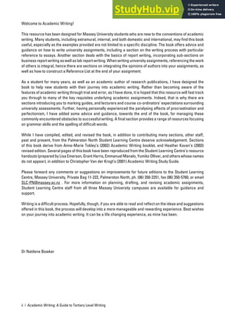 ii | Academic Writing: A Guide to Tertiary Level Writing
Welcome to Academic Writing!
This resource has been designed for Massey University students who are new to the conventions of academic
writing. Many students, including extramural, internal, and both domestic and international, may find this book
useful, especially as the examples provided are not limited to a specific discipline. The book offers advice and
guidance on how to write university assignments, including a section on the writing process with particular
reference to essays. Another section deals with the basics of report writing, incorporating sub-sections on
business report writing as well as lab report writing. When writing university assignments, referencing the work
of others is integral, hence there are sections on integrating the opinions of authors into your assignments, as
well as how to construct a Reference List at the end of your assignment.
As a student for many years, as well as an academic author of research publications, I have designed the
book to help new students with their journey into academic writing. Rather than becoming aware of the
features of academic writing through trial and error, as I have done, it is hoped that this resource will fast track
you through to many of the key requisites underlying academic assignments. Indeed, that is why there are
sections introducing you to marking guides, and lecturers and course co-ordinators’ expectations surrounding
university assessments. Further, having personally experienced the paralysing effects of procrastination and
perfectionism, I have added some advice and guidance, towards the end of the book, for managing these
commonly encountered obstacles to successful writing. A final section provides a range of resources focusing
on grammar skills and the spelling of difficult words.
While I have compiled, edited, and revised the book, in addition to contributing many sections, other staff,
past and present, from the Palmerston North Student Learning Centre deserve acknowledgement. Sections
of this book derive from Anne-Marie Tokley’s (2002) Academic Writing booklet, and Heather Kavan’s (2003)
revised edition. Several pages of this book have been reproduced from the Student Learning Centre’s resource
handouts (prepared by Lisa Emerson, Grant Harris, Emmanuel Manalo, Yumiko Olliver, and others whose names
do not appear), in addition to Christopher Van der Krogt’s (2001) Academic Writing Study Guide.
Please forward any comments or suggestions on improvements for future editions to the Student Learning
Centre, Massey University, Private Bag 11-222, Palmerston North, ph. (06) 350-2251, fax (06) 350-5760, or email
SLC-PN@massey.ac.nz . For more information on planning, drafting, and revising academic assignments,
Student Learning Centre staff from all three Massey University campuses are available for guidance and
support.
Writing is a difficult process. Hopefully, though, if you are able to read and reflect on the ideas and suggestions
offered in this book, the process will develop into a more manageable and rewarding experience. Best wishes
on your journey into academic writing. It can be a life changing experience, as mine has been.
Dr Natilene Bowker
 