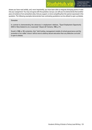 Academic Writing: A Guide to Tertiary Level Writing | 25
shows you have read widely, and, more importantly, you have been able to integrate diverging points of view
into your assignment. You may not agree with the quotation, but you can still use it to demonstrate that another
piece of evidence from somewhere else, that you support, is more compelling than the opinion expressed in the
quotation. The following examples demonstrate how contrasting quotations can be utilised to open up debate.
Examples
In contrast to demonstrating the advances in employment relations, “Equal Employment Opportunity
(EEO) in New Zealand is at a crossroads” (Sayers & Tremaine, 1994, p.11).
Snook’s (1996, p. 55) contention, that “bulk funding, management models of school governance and the
promotion of so-called ‘choice’ will do more to destroy decent education than any defective curricula”,
is open to debate.
 