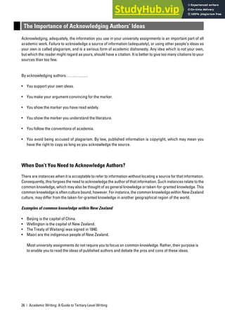 26 | Academic Writing: A Guide to Tertiary Level Writing
The Importance of Acknowledging Authors’ Ideas
Acknowledging, adequately, the information you use in your university assignments is an important part of all
academic work. Failure to acknowledge a source of information (adequately), or using other people’s ideas as
your own is called plagiarism, and is a serious form of academic dishonesty. Any idea which is not your own,
but which the reader might regard as yours, should have a citation. It is better to give too many citations to your
sources than too few.
By acknowledging authors…………….
• You support your own ideas.
• You make your argument convincing for the marker.
• You show the marker you have read widely.
• You show the marker you understand the literature.
• You follow the conventions of academia.
• You avoid being accused of plagiarism. By law, published information is copyright, which may mean you
have the right to copy as long as you acknowledge the source.
When Don’t You Need to Acknowledge Authors?
There are instances when it is acceptable to refer to information without locating a source for that information.
Consequently, this forgoes the need to acknowledge the author of that information. Such instances relate to the
common knowledge, which may also be thought of as general knowledge or taken-for-granted knowledge. This
common knowledge is often culture bound, however. For instance, the common knowledge within New Zealand
culture, may differ from the taken-for-granted knowledge in another geographical region of the world.
Examples of common knowledge within New Zealand
• Beijing is the capital of China.
• Wellington is the capital of New Zealand.
• The Treaty of Waitangi was signed in 1840.
• Maori are the indigenous people of New Zealand.
Most university assignments do not require you to focus on common knowledge. Rather, their purpose is
to enable you to read the ideas of published authors and debate the pros and cons of these ideas.
 