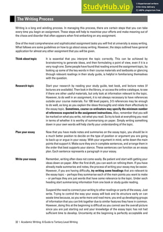 32 | Academic Writing: A Guide to Tertiary Level Writing
The Writing Process
Writing is a long and winding process. In managing this process, there are certain steps that you can take
every time you begin an assignment. These steps will help to maximise your efforts and make meaning out of
the chaos and disorder that often appears when first embarking on any assignment.
One of the most comprehensive and sophisticated assignment tasks you will find at university is essay writing.
What follows are some guidelines on how to go about essay writing. However, the steps outlined have general
application for almost any other assignment that you will be given.
Think about topic It is essential that you interpret the topic correctly. This can be achieved by
brainstorming to generate ideas, and then formulating a point of view, even if it is a
very rough one. Some people have found that reading around the assignment topic, by
looking up some of the key words in their course materials and textbooks or glancing
through relevant readings in their study guide, is helpful in familiarising themselves
with the question.
Research topic Start your research by reading your study guide, text book, and lecture notes (if
lectures are available). Then look in the library, or access the online catalogue, to see
if there are other useful materials, but only look at information relevant to the topic.
However, to do well in an assignment, it is not always necessary to have references
outside your course materials. For 100 level papers, 3-5 references may be enough
to do well, as long as you explain the ideas thoroughly and relate them effectively to
the essay topic. Sometimes, course co-ordinators may specify the minimum number
of references expected in the assignment instructions. Also, remember that you will
be marked on what you write, not what you read. So try to look at everything you read
in terms of whether it is worthy of summarising on paper. Simply writing something
down in your own words will help clarify your understanding of the topic.
Plan your essay Now that you have made notes and summaries on the essay topic, you should be in
a much better position to decide on the type of position or argument you are going
to back up or argue in your essay. With your argument in mind, write down the main
points that support it. Make sure they are in complete sentences, and arrange them in
the order that best supports your stance. These sentences can function as an essay
plan. Each sentence represents a paragraph in your essay.
Write your essay Remember, writing often does not come easily. Be patient and start with getting your
ideas down on paper. After the first draft, you can work on refining them. If you have
already made summaries and notes, the process of writing your essay may be easier.
However, if you are having difficulty, try writing some headings that are relevant to
the essay topic – perhaps they summarise each of the main points you want to make
– or perhaps they are just words that have some relevance to the topic. Under each
heading start summarising information from one book or study guide reading.
Suspend the need to connect your writing to other readings or parts of the essay. Just
write. Trying to control the way your essay will look and its structure early on can
waste time because, as you write more and read more, you end up developing groups
of information that you can link together due to similar features they have in common.
However, doing this at the beginning is difficult as you cannot see the overall picture
since you are just starting out and your knowledge of the essay topic has not had
sufficient time to develop. Uncertainty at the beginning is perfectly acceptable and
 