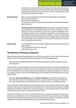 Academic Writing: A Guide to Tertiary Level Writing | 33
normal. Once you are more familiar with the issues, it becomes easier to work out the
main themes or sections and even the order to place them. What is important though
is writing down information in your own words, so that you have something to show
at the end of your reading and analysis.
Revise your essay Look over your essay to make sure that you have answered the essay question.
Have you stuck to the topic?
Have you left out anything vital?
You may have to revise your essay several times before it effectively addresses the
topic and question.
Try to leave yourself at least 24 hours between finishing your first draft and revisions.
This will allow you time to distance yourself from the topic and reflect on it with a
critical eye. It is also really useful if you can access someone independent who is
not doing the course to have a read over your assignment to see if it makes sense. If
they understand it, then your marker should understand it. Take note of anything this
external person does not understand, because it may suggest that you need to clarify
and explain details further. Providing such extra detail can only reinforce what you
know and understand to the marker.
Edit your essay You should check for errors (punctuation, spelling, grammar), bad sentence structure,
jargon, slang etc.
Is your presentation OK? Can it be improved?
Is the referencing correct?
The Importance of Planning an Assignment
Overall, writing university assignments takes a lot of time. Often, people do not do as well as they would like
because they have not allocated enough time to give justice to each of the stages outlined.
Ideally, four weeks is a good amount of time to allocate for the preparation, planning, writing, and revising
of an assignment.
In the first week, you may be just figuring out what the actual assignment topic means and then reading through
some course material to get a broader view or a more in-depth view of the issues. During this first week, you
may also evaluate what course materials are useful for answering the assignment and what you can leave out.
You may also, of course, choose to look in Massey library’s Kea catalogue to see whether there are any other
useful materials.
Remember, if you are an extramural, you have to factor in extra time for the delivery of library books, as
well as the time it takes for the completed assignment to reach its destination. Hence, rather than the
four weeks mentioned above, six weeks may be a more realistic time frame, so initial delay is unwise.
Once you have been able to prioritise the most useful resources for your assignment, Week Two may involve
reading to make notes and summaries. By the end of Week Two, you may have half your summaries complete,
allowing you to finish them in Week Three. During these weeks, you may also begin to develop a firmer idea of
your argument or point of view in response to the assignment topic.
At the start of Week Four, you may be in a good position to write an introductory paragraph, a Conclusion, as
well as construct a Reference List. The last few days before you submit it may give you time to check spelling
and grammar as well as get someone you know to read it through to ensure that it is understood by someone
independent. The next section provides advice on how to interpret assignment topics.
 