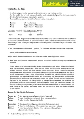 34 | Academic Writing: A Guide to Tertiary Level Writing
Interpreting the Topic
• In order to get good grades, you must be able to interpret an essay topic accurately.
• You also need to stay on track – essay writers often waste words on background or side issues instead of
directing their entire essay to answering the question.
• There are 3 things you need to look for when interpreting an essay topic:
Command - tells you what to do
Topic - the general area of discussion
Focus - the specific area of discussion
Universities should not be run like businesses. Discuss
topic focus topic command
For this essay topic, the general area of discussion is universities being run like businesses. The specific area
of discussion is whether or not it is OK for universities to be run like businesses. The command word “discuss”
means that you are to “investigate and present the different aspects of a problem or subject and come to some
conclusion.”
• You can also turn the statement into a question. This sometimes makes the topic easier to understand.
Should universities be run like businesses?
All you need to remember when writing your essay is to answer the essay question directly.
• A list of the most commonly used command words or instructions and their meanings is presented on the
next page.
Essays are one of the hardest assignment tasks to get a handle on. They require more than presenting
what has happened in a field of work. Typically, they involve you constructing a debate around the
different arguments in favour of or not in favour of a particular issue. It is often a good idea to imagine
yourself as a lawyer when thinking about how you are going to write your essay. As a lawyer, you have to
beabletopersuadeandconvincethejuryofyourpointofview,whilealsoacknowledgingtheopposition’s
arguments, but then downplaying them in some way by mentioning their weaknesses or disadvantages.
By highlighting the weaknesses in arguments that oppose your point of view, this functions to strengthen
the merits of your argument. It is always good to be aware of alternative views, interpretations, and
evidence surrounding an assignment topic and to acknowledge them in your assignment. However, this
does not necessarily mean that you have to agree with these views. At least, by mentioning them you
show the marker that you have read widely, you are well informed on the issue, and you are not biased
in your position.
Common Key Task Words in Assignments
Account for: To give reasons, explain why something has happened.
Analyse: To break the subject up into its main ideas, and evaluate them.
Assess: To judge the value of a subject critically.
Comment on: To discuss, explain, and give your opinion on the ideas expressed.
Compare: To show the similarities and differences between two or more subjects.
Criticise: To make your judgement about the views expressed and support your
judgement with evidence.
 