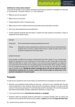 38 | Academic Writing: A Guide to Tertiary Level Writing
Guidelines for writing a thesis statement
Try to state the outcome of your analysis, rather than announcing your intention to investigate, as in the case
of “this essay will,” “this essay intends to,” or “I will” statements.
• Make sure you are very specific.
• Make sure you are very clear.
• A thesis statement is brief, 1-2 sentences only.
• Make sure your claim is realistic so that your essay does not sound ridiculous, or fanciful.
• Ensure your thesis statement has some significance.
• A thesis statement generally does two things: it answers the essay question and provides a reason or
explanation for the answer chosen.
Example
Essay topic: Do the advertisements targeting speeding drivers work?
Thesis: Althoughthenumberofspeedingdriverswillneverbereducedtozero,theadvertisements
targeting them are having a positive effect because people are taking notice of the
gruesome consequences of excessive speed.
Sample introduction
Every teenager is thrilled at the prospect of sitting behind the driver’s wheel of a car. At some stage,
though, the excitement turns into complacency and bad habits are often formed. Many of these bad
habits have little effect on safety. A few, however, such as drunk driving and speeding, are dangerous
and a great deal of time and effort is put into getting people out of these habits. Many campaigns, though,
are not successful because they are easily ignored. This has not been the case with the campaign
against speeding drivers. Although the number of speeding drivers will never be reduced to zero, the
advertisements targeting them are having a positive effect because people are taking notice of the
gruesome consequences of excessive speed.
Paragraphs
In order for your argument to come across clearly, it is essential that your paragraphs are well structured.
• Generally, each paragraph should develop one idea only – referred to as the controlling idea. This idea
can be summarised in a topic sentence, which may be the first sentence, although it can also be the last
sentence of the previous paragraph. The controlling idea should be developed in the rest of the paragraph
with relevant factual details, examples, explanations, definitions, or research data.
• Try to ensure that you have no less than three sentences per paragraph.
• Sentences within the paragraph should be well linked so connections between them are obvious. Be
careful to avoid sentences that may be too long. Ideally, a sentence should be no longer than three lines.
 