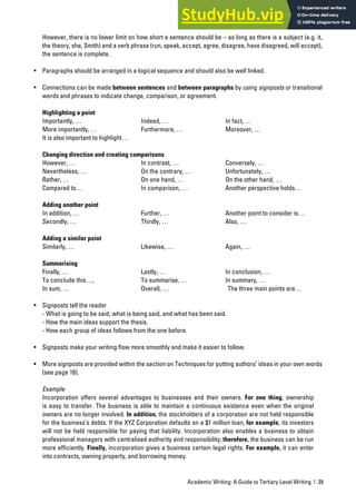 Academic Writing: A Guide to Tertiary Level Writing | 39
However, there is no lower limit on how short a sentence should be – as long as there is a subject (e.g. it,
the theory, she, Smith) and a verb phrase (run, speak, accept, agree, disagree, have disagreed, will accept),
the sentence is complete.
• Paragraphs should be arranged in a logical sequence and should also be well linked.
• Connections can be made between sentences and between paragraphs by using signposts or transitional
words and phrases to indicate change, comparison, or agreement.
Highlighting a point
Importantly, … Indeed, … In fact, …
More importantly, … Furthermore, … Moreover, …
It is also important to highlight…
Changing direction and creating comparisons
However, … In contrast, … Conversely, …
Nevertheless, … On the contrary, … Unfortunately, …
Rather, … On one hand, … On the other hand, …
Compared to… In comparison, … Another perspective holds…
Adding another point
In addition, … Further, … Another point to consider is…
Secondly, … Thirdly, … Also, …
Adding a similar point
Similarly, … Likewise, … Again, …
Summarising
Finally, … Lastly, … In conclusion, …
To conclude this…, To summarise, … In summary, …
In sum, … Overall, … The three main points are…
• Signposts tell the reader
- What is going to be said, what is being said, and what has been said.
- How the main ideas support the thesis.
- How each group of ideas follows from the one before.
• Signposts make your writing flow more smoothly and make it easier to follow.
• More signposts are provided within the section on Techniques for putting authors’ ideas in your own words
(see page 16).
Example
Incorporation offers several advantages to businesses and their owners. For one thing, ownership
is easy to transfer. The business is able to maintain a continuous existence even when the original
owners are no longer involved. In addition, the stockholders of a corporation are not held responsible
for the business’s debts. If the XYZ Corporation defaults on a $1 million loan, for example, its investors
will not be held responsible for paying that liability. Incorporation also enables a business to obtain
professional managers with centralised authority and responsibility; therefore, the business can be run
more efficiently. Finally, incorporation gives a business certain legal rights. For example, it can enter
into contracts, owning property, and borrowing money.
 