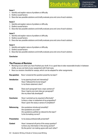 42 | Academic Writing: A Guide to Tertiary Level Writing
Issue 1
1. Identify and explain nature of problem or difficulty
2. Outline causal factors
3. Describe two possible solutions and briefly evaluate pros and cons of each solution.
Issue 2
1. Identify and explain nature of problem or difficulty
2. Outline causal factors
3. Describe two possible solutions and briefly evaluate pros and cons of each solution.
Issue 3
1. Identify and explain nature of problem or difficulty
2. Outline causal factors
3. Describe two possible solutions and briefly evaluate pros and cons of each solution.
Issue 4
1. Identify and explain nature of problem or difficulty
2. Outline causal factors
3. Describe two possible solutions and briefly evaluate pros and cons of each solution.
Conclusion
The Process of Revision
• Revising occurs when you have finished your draft. It is a good idea to take reasonable breaks in-between
drafts, so you can look at your assignment with fresh eyes.
• Here is a revision checklist for essays, which can be adapted for other assignments.
Key question: Have I answered the question posed by my topic?
Introduction Is my opening broad and interesting?
Have I followed the funnel shape?
Is my thesis statement clear?
Body Does each paragraph have a topic sentence?
Have I kept to one main idea per paragraph?
Are my ideas fully developed?
Conclusion Have I summed up my argument effectively?
Is there a clear re-statement of my proposition?
Have I given the essay a sense of completion?
Referencing Are quotations introduced smoothly?
Are quotations accurate?
Are quotations justified as relevant to the topic?
Is the formatting correct?
Presentation Is my essay professionally presented?
Content Have I answered all parts of the essay question?
Is there any information in the wrong section?
Do the points I am making agree with each other?
 