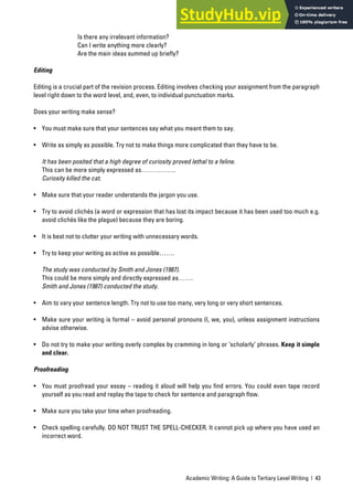 Academic Writing: A Guide to Tertiary Level Writing | 43
Is there any irrelevant information?
Can I write anything more clearly?
Are the main ideas summed up briefly?
Editing
Editing is a crucial part of the revision process. Editing involves checking your assignment from the paragraph
level right down to the word level, and, even, to individual punctuation marks.
Does your writing make sense?
• You must make sure that your sentences say what you meant them to say.
• Write as simply as possible. Try not to make things more complicated than they have to be.
It has been posited that a high degree of curiosity proved lethal to a feline.
This can be more simply expressed as…………….
Curiosity killed the cat.
• Make sure that your reader understands the jargon you use.
• Try to avoid clichés (a word or expression that has lost its impact because it has been used too much e.g.
avoid clichés like the plague) because they are boring.
• It is best not to clutter your writing with unnecessary words.
• Try to keep your writing as active as possible…….
The study was conducted by Smith and Jones (1987).
This could be more simply and directly expressed as…….
Smith and Jones (1987) conducted the study.
• Aim to vary your sentence length. Try not to use too many, very long or very short sentences.
• Make sure your writing is formal – avoid personal pronouns (I, we, you), unless assignment instructions
advise otherwise.
• Do not try to make your writing overly complex by cramming in long or ‘scholarly’ phrases. Keep it simple
and clear.
Proofreading
• You must proofread your essay – reading it aloud will help you find errors. You could even tape record
yourself as you read and replay the tape to check for sentence and paragraph flow.
• Make sure you take your time when proofreading.
• Check spelling carefully. DO NOT TRUST THE SPELL-CHECKER. It cannot pick up where you have used an
incorrect word.
 