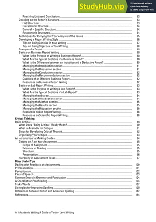 iv | Academic Writing: A Guide to Tertiary Level Writing
Reaching Unbiased Conclusions................................................................................................................ 63
Deciding on the Report’s Structure.................................................................................................................. 63
Flat Structure.................................................................................................................................................. 63
Hierarchical Structure.................................................................................................................................. 64
General – Specific Structure....................................................................................................................... 64
Relationship Structures................................................................................................................................ 64
Techniques for Carrying Out Your Analysis of the Issues............................................................................ 65
Developing a Report Writing Style................................................................................................................... 66
Tips on Being Concise in Your Writing ...................................................................................................... 67
Tips on Being Objective in Your Writing.................................................................................................... 68
Example of a Report............................................................................................................................................ 69
Basics on Business Report Writing ................................................................................................................. 80
What Is the Purpose of Writing a Business Report?............................................................................... 80
What Are the Typical Sections of a Business Report?........................................................................... 80
What Is the Difference between an Inductive and a Deductive Report?............................................ 80
Managing the Introduction section............................................................................................................ 81
Managing the Discussion section.............................................................................................................. 81
Managing the Conclusions section............................................................................................................ 82
Managing the Recommendations section ................................................................................................ 82
Qualities of an Effective Business Report................................................................................................. 82
Resources on Business Report Writing..................................................................................................... 82
Basics on Lab Report Writing ........................................................................................................................... 83
What Is the Purpose of Writing a Lab Report?......................................................................................... 83
What Are the Typical Sections of a Lab Report?..................................................................................... 83
Managing the Abstract................................................................................................................................. 84
Managing the Introduction section............................................................................................................ 84
Managing the Method section.................................................................................................................... 85
Managing the Results section..................................................................................................................... 85
Managing the Discussion section.............................................................................................................. 86
Resources on Lab Report Writing............................................................................................................... 86
Resources on Scientific Report Writing.................................................................................................... 86
Critical Thinking
Being Critical .............................................................................................................................................................. 89
What Does “Being Critical” Really Mean?..................................................................................................... 90
What is Available for Critique ........................................................................................................................... 91
Steps for Developing Critical Thought............................................................................................................. 92
Organising Your Critique.................................................................................................................................... 93
An Introduction to Marking Guides ........................................................................................................................ 94
Getting an A on Your Assignment..................................................................................................................... 95
Scope of Assignment.................................................................................................................................... 95
Evidence of Reading ..................................................................................................................................... 95
Structure ......................................................................................................................................................... 95
Presentation ................................................................................................................................................... 96
Hierarchy in Assessment Tasks ....................................................................................................................... 97
Other Useful Tips
Dealing with Feedback on Assignments................................................................................................................ 100
Procrastination........................................................................................................................................................... 101
Perfectionism.............................................................................................................................................................. 102
Parts of Speech.......................................................................................................................................................... 103
Common Errors in Grammar and Punctuation ...................................................................................................... 104
A Checklist for Proofreading.................................................................................................................................... 104
Tricky Words............................................................................................................................................................... 107
Strategies for Improving Spelling ........................................................................................................................... 109
Differences between British and American Spelling.......................................................................................... 112
References.................................................................................................................................................................. 114
 