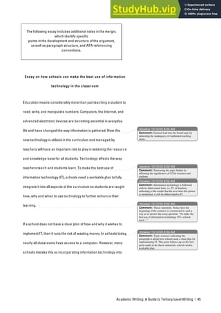Academic Writing: A Guide to Tertiary Level Writing | 45
The following essay includes additional notes in the margin,
which identify specific
points in the development and structure of the argument,
as well as paragraph structure, and APA referencing
conventions.
Essay on how schools can make the best use of information
technology in the classroom
Education means considerably more than just teaching a student to
read, write, and manipulate numbers. Computers, the Internet, and
advanced electronic devices are becoming essential in everyday
life and have changed the way information is gathered. How this
new technology is utilised in the curriculum and managed by
teachers will have an important role to play in widening the resource
and knowledge base for all students. Technology affects the way
teachers teach and students learn. To make the best use of
information technology (IT), schools need a workable plan to fully
integrate it into all aspects of the curriculum so students are taught
how, why and when to use technology to further enhance their
learning.
If a school does not have a clear plan of how and why it wishes to
implement IT, then it runs the risk of wasting money. In schools today,
nearly all classrooms have access to a computer. However, many
schools mistake this as incorporating information technology into
nbowker 15/12/05 8:56 AM
nbowker 15/12/05 8:56 AM
nbowker 15/12/05 8:56 AM
nbowker 15/12/05 8:56 AM
nbowker 15/12/05 8:56 AM
Comment: General lead into the broad topic by
indicating the inadequacy of traditional teaching
alone.
Comment: Narrowing the topic further by
affirming the significance of IT for teachers and
students.
Comment: Information technology is followed
with its abbreviated form, i.e. IT, in brackets,
indicating to the reader that the next time this phrase
is mentioned, it will be abbreviated to IT.
Comment: Thesis statement. Notice how the
beginning of the sentence is constructed in such a
way as to answer the essay question: “To make the
best use of information technology (IT), schools
need…”
Comment: Topic sentence indicating the
paragraph is about how schools need a clear plan for
implementing IT. This point follows-up on the first
point made in the thesis statement: schools need a
workable plan.
 