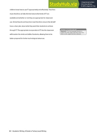 48 | Academic Writing: A Guide to Tertiary Level Writing
children know how to use IT appropriately and effectively. Teachers
must, therefore, be fully informed about what kinds of IT are
available and whether or not they are appropriate for classroom
use. School boards and teachers must therefore ensure that all staff
have a clear plan about what they want their students to achieve
through IT. The appropriate incorporation of IT into the classroom
will broaden the minds and skills of students, allowing them to be
better prepared for further technological advances.
nbowker 15/12/05 8:56 AM
Comment: The final paragraph functions to
reaffirm the points made in the body of the essay,
which, in turn, support the thesis statement.
 