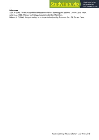 Academic Writing: A Guide to Tertiary Level Writing | 49
References
Ager, R. (2000). The art of information and communications technology for teachers. London: David Fulton.
Apter, A. J. (1968). The new technology of education. London: Macmillan.
Reksten, L. E. (2000). Using technology to increase student learning. Thousand Oaks, CA: Corwin Press.
 