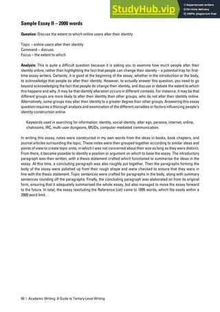 50 | Academic Writing: A Guide to Tertiary Level Writing
Sample Essay II – 2000 words
Question: Discuss the extent to which online users alter their identity
Topic – online users alter their identity
Command – discuss
Focus – the extent to which
Analysis: This is quite a difficult question because it is asking you to examine how much people alter their
identity online, rather than highlighting the fact that people can change their identity – a potential trap for first-
time essay writers. Certainly, it is good at the beginning of the essay, whether in the introduction or the body,
to acknowledge that people do alter their identity. However, to actually answer this question, you need to go
beyond acknowledging the fact that people do change their identity, and discuss or debate the extent to which
this happens and why. It may be that identity alteration occurs in different contexts. For instance, it may be that
different groups are more likely to alter their identity than other groups, who do not alter their identity online.
Alternatively, some groups may alter their identity to a greater degree than other groups. Answering this essay
question requires a thorough analysis and examination of the different variables or factors influencing people’s
identity construction online.
Keywords used in searching for information: identity, social identity, alter ego, persona, internet, online,
chatrooms, IRC, multi-user dungeons, MUDs, computer-mediated communication.
In writing this essay, notes were constructed in my own words from the ideas in books, book chapters, and
journal articles surrounding the topic. These notes were then grouped together according to similar ideas and
points of view to create topic units, in which I was not concerned about their size as long as they were distinct.
From there, it became possible to identify a position or argument on which to base the essay. The introductory
paragraph was then written, with a thesis statement crafted which functioned to summarise the ideas in the
essay. At this time, a concluding paragraph was also roughly put together. Then the paragraphs forming the
body of the essay were polished up from their rough shape and were checked to ensure that they were in
line with the thesis statement. Topic sentences were crafted for paragraphs in the body, along with summary
sentences rounding off the paragraphs. Finally, the concluding paragraph was elaborated on from its original
form, ensuring that it adequately summarised the whole essay, but also managed to move the essay forward
to the future. In total, the essay (excluding the Reference List) came to 1895 words, which fits easily within a
2000 word limit.
 