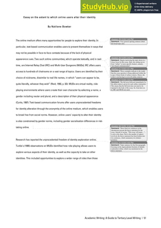 Academic Writing: A Guide to Tertiary Level Writing | 51
Essay on the extent to which online users alter their identity
By Natilene Bowker
The online medium offers many opportunities for people to explore their identity. In
particular, text-based communication enables users to present themselves in ways that
may not be possible in face-to-face contexts because of the lack of physical
appearance cues. Two such online communities, which operate textually, and in real-
time, are Internet Relay Chat (IRC) and Multi-User Dungeons (MUDs). IRC offers users
access to hundreds of chatrooms on a vast range of topics. Users are identified by their
choice of nickname, dissimilar to real life names, in which “users can appear to be,
quite literally, whoever they wish” (Reid, 1993, p. 63). MUDs are virtual reality, role-
playing environments where users create their own character by selecting a name, a
gender including neuter and plural, and a description of their physical appearance
(Curtis, 1997). Text-based communication forums offer users unprecedented freedoms
for identity alteration through the anonymity of the online medium, which enables users
to break free from social norms. However, online users’ capacity to alter their identity
is also constrained by gender norms, including gender socialisation differences in risk-
taking online.
Research has reported the unprecedented freedom of identity exploration online.
Turkle’s (1995) observations on MUDs identified how role-playing allows users to
explore various aspects of their identity, as well as the capacity to take on other
identities. This included opportunities to explore a wider range of roles than those
nbowker 20/10/05 3:40 PM
nbowker 20/10/05 3:43 PM
nbowker 21/10/05 4:51 PM
nbowker 21/10/05 4:53 PM
nbowker 22/10/05 12:40 PM
nbowker 21/10/05 4:55 PM
Comment: Very general opening sentence about
the broad topic area.
Comment: Begins narrowing the topic down to a
closer focus for this essay. Here, the setting moves
from “online” to more specific features, namely,
“text-based communication”.
Comment: These examples indicate to the reader
that the essay question is being addressed within the
scope of these kinds of online contexts. Hence, the
writer is not having to cover all online contexts.
Comment: The full term followed immediately by
the abbreviation is given for each online community.
This means that the full term does not need to be
repeated in the body of the essay. So, from here on
in, IRC and MUDs are used.
Comment: These final two sentences in the
introduction present the thesis statement for the
essay. Instead of saying, “This essay will argue…”,
it cuts to the chase. Due to the number of aspects
involved, the thesis statement has been broken into
two sentences, which summarise two distinct
positions.
Comment: Topic sentence for the first paragraph,
focusing on the unprecedented freedom of identity
exploration online, which was mentioned in the
thesis statement.
 