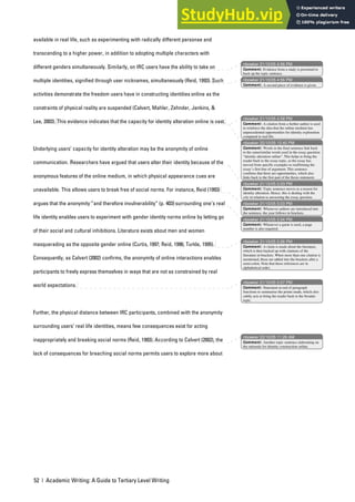52 | Academic Writing: A Guide to Tertiary Level Writing
available in real life, such as experimenting with radically different personae and
transcending to a higher power, in addition to adopting multiple characters with
different genders simultaneously. Similarly, on IRC users have the ability to take on
multiple identities, signified through user nicknames, simultaneously (Reid, 1993). Such
activities demonstrate the freedom users have in constructing identities online as the
constraints of physical reality are suspended (Calvert, Mahler, Zehnder, Jenkins, &
Lee, 2003). This evidence indicates that the capacity for identity alteration online is vast.
Underlying users’ capacity for identity alteration may be the anonymity of online
communication. Researchers have argued that users alter their identity because of the
anonymous features of the online medium, in which physical appearance cues are
unavailable. This allows users to break free of social norms. For instance, Reid (1993)
argues that the anonymity “and therefore invulnerability” (p. 403) surrounding one’s real
life identity enables users to experiment with gender identity norms online by letting go
of their social and cultural inhibitions. Literature exists about men and women
masquerading as the opposite gender online (Curtis, 1997; Reid, 1996; Turkle, 1995).
Consequently, as Calvert (2002) confirms, the anonymity of online interactions enables
participants to freely express themselves in ways that are not as constrained by real
world expectations.
Further, the physical distance between IRC participants, combined with the anonymity
surrounding users’ real life identities, means few consequences exist for acting
inappropriately and breaking social norms (Reid, 1993). According to Calvert (2002), the
lack of consequences for breaching social norms permits users to explore more about
nbowker 21/10/05 4:56 PM
nbowker 21/10/05 4:56 PM
nbowker 21/10/05 4:58 PM
nbowker 22/10/05 12:40 PM
nbowker 21/10/05 5:03 PM
nbowker 21/10/05 5:03 PM
nbowker 21/10/05 5:04 PM
nbowker 21/10/05 5:06 PM
nbowker 21/10/05 5:07 PM
nbowker 22/10/05 11:26 AM
Comment: Evidence from a study is presented to
back up the topic sentence.
Comment: A second piece of evidence is given.
Comment: A citation from a further author is used
to reinforce the idea that the online medium has
unprecedented opportunities for identity exploration
compared to real life.
Comment: Words in the final sentence link back
to the same/similar words used in the essay question:
“identity alteration online”. This helps to bring the
reader back to the essay topic, as the essay has
moved from specific examples to reaffirming the
essay’s first line of argument. This sentence
confirms that there are opportunities, which also
links back to the first part of the thesis statement.
Comment: Topic sentence moves to a reason for
identity alteration. Hence, this is dealing with the
why in relation to answering the essay question.
Comment: Whenever authors are introduced into
the sentence, the year follows in brackets.
Comment: Whenever a quote is used, a page
number is also required.
Comment: A claim is made about the literature,
which is then backed up with citations of the
literature in brackets. When more than one citation is
mentioned, these are added into the brackets after a
semi-colon. Note that these references are in
alphabetical order.
Comment: Statement at end of paragraph
functions to summarise the points made, which also
subtly acts to bring the reader back to the broader
topic.
Comment: Another topic sentence elaborating on
the rationale for identity construction online.
 