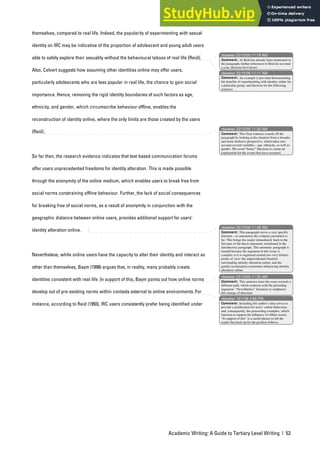 Academic Writing: A Guide to Tertiary Level Writing | 53
themselves, compared to real life. Indeed, the popularity of experimenting with sexual
identity on IRC may be indicative of the proportion of adolescent and young adult users
able to safely explore their sexuality without the behavioural taboos of real life (Reid).
Also, Calvert suggests how assuming other identities online may offer users,
particularly adolescents who are less popular in real life, the chance to gain social
importance. Hence, removing the rigid identity boundaries of such factors as age,
ethnicity, and gender, which circumscribe behaviour offline, enables the
reconstruction of identity online, where the only limits are those created by the users
(Reid).
So far then, the research evidence indicates that text-based communication forums
offer users unprecedented freedoms for identity alteration. This is made possible
through the anonymity of the online medium, which enables users to break free from
social norms constraining offline behaviour. Further, the lack of social consequences
for breaking free of social norms, as a result of anonymity in conjunction with the
geographic distance between online users, provides additional support for users’
identity alteration online.
Nevertheless, while online users have the capacity to alter their identity and interact as
other than themselves, Baym (1998) argues that, in reality, many probably create
identities consistent with real life. In support of this, Baym points out how online norms
develop out of pre-existing norms within contexts external to online environments. For
instance, according to Reid (1993), IRC users consistently prefer being identified under
nbowker 22/10/05 11:18 AM
nbowker 22/10/05 11:17 AM
nbowker 22/10/05 11:26 AM
nbowker 22/10/05 11:28 AM
nbowker 22/10/05 11:33 AM
nbowker 19/1/06 4:06 PM
Comment: As Reid has already been mentioned in
the paragraph, further references to Reid do not need
a year, likewise for Calvert.
Comment: An example is provided demonstrating
the benefits of experimenting with identity online for
a particular group, and likewise for the following
sentence.
Comment: This final sentence rounds off the
paragraph by looking at the situation from a broader
and more inclusive perspective, which takes into
account several variables – age, ethnicity, as well as
gender. The word “hence” functions to create an
explanation for the events that have occurred.
Comment: This paragraph serves a very specific
function – to summarise the evidence presented so
far. This brings the reader immediately back to the
first part of the thesis statement, mentioned in the
introductory paragraph. This summary paragraph is
needed because the argument in this essay is
complex as it is organised around two very distinct
points of view: the unprecedented freedom
surrounding identity alteration online, and the
gender socialisation constraints influencing identity
alteration online.
Comment: This sentence turns the essay towards a
different path, which contrasts with the preceding
argument. “Nevertheless” functions to emphasise
this change of direction.
Comment: Including this author’s idea serves to
provide a justification for users’ online behaviour,
and, consequently, the proceeding examples, which
function to support the influence of offline norms.
“In support of this” is a useful phrase to tell the
reader that back up for the position follows.
 
