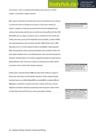 54 | Academic Writing: A Guide to Tertiary Level Writing
one nickname – which is consistent with identifying under one name in real life
contexts – as opposed to multiple nicknames.
Other research reinforces the view that online users may also behave much as they do
in real life and conform to identity norms common in face-to-face contexts. For
instance, a posting to a discussion group about online personae highlighted equal
numbers of participants acted the same as real life versus being different (Turkle, 1997).
While MUD users can adopt a character as near or as distant from their real life self
(Turkle), with neuter, plural, and hermaphrodite choices available, a number of MUDs
have restricted gender to male and female only (Reid, 1996). Similarly, Curtis’ (1997)
observations from a 12-month longitudinal study of LambdaMOO, a highly populated
MUD, indicated gender identity comprised the fewest choices available. Further, even
when players identified under a non-traditional gender, other users still requested real
life gender identity disclosure. This evidence suggests that despite the opportunities for
identity alteration, some online users, at least, are choosing to retain offline identity
conventions, which constrains their identity construction.
Another study, conducted by Danet (1998), also offers further evidence in support of
online users conforming to real life identity conventions. Danet’s analysis of gender
identities chosen on two MUDs (MediaMOO and LambdaMOO), constituting 1055 and
7308 players, revealed that a majority chose male or female, while only a minority
adopted unconventional identities encompassing neuter and gender neutral. Further,
far fewer players (3% and 4%) chose to create unique gender identities.
nbowker 22/10/05 11:38 AM
nbowker 22/10/05 11:41 AM
nbowker 22/10/05 11:44 AM
Comment: Another topic sentence, which
summarises the evidence presented in this
paragraph.
Comment: Another summary sentence, which
rounds the paragraph off by acknowledging that
while opportunities are available for identity
alteration, online users are also following real life
conventions.
Comment: This paragraph is made up of only
three sentences – the minimum number of sentences
required for a paragraph. It is good to have variation
in paragraph length. The first sentence functions to
highlight the new evidence contained in the
paragraph, and, thus, makes distinct the topic of the
paragraph.
 